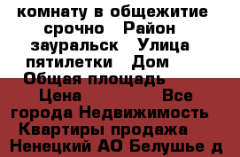 комнату в общежитие  срочно › Район ­ зауральск › Улица ­ пятилетки › Дом ­ 7 › Общая площадь ­ 12 › Цена ­ 200 000 - Все города Недвижимость » Квартиры продажа   . Ненецкий АО,Белушье д.